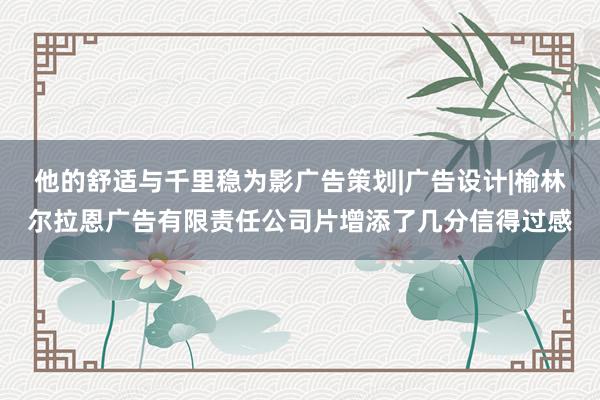 他的舒适与千里稳为影广告策划|广告设计|榆林尔拉恩广告有限责任公司片增添了几分信得过感