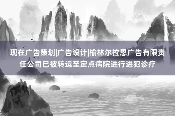 现在广告策划|广告设计|榆林尔拉恩广告有限责任公司已被转运至定点病院进行进犯诊疗