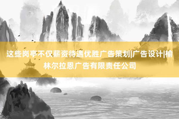 这些岗亭不仅薪资待遇优胜广告策划|广告设计|榆林尔拉恩广告有限责任公司