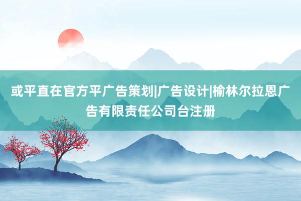 或平直在官方平广告策划|广告设计|榆林尔拉恩广告有限责任公司台注册