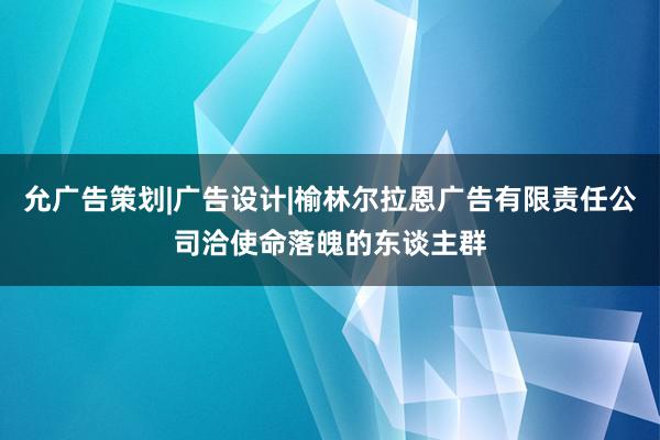 允广告策划|广告设计|榆林尔拉恩广告有限责任公司洽使命落魄的东谈主群