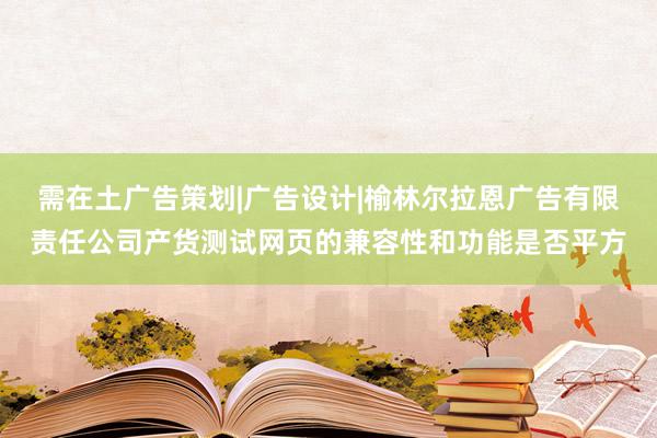 需在土广告策划|广告设计|榆林尔拉恩广告有限责任公司产货测试网页的兼容性和功能是否平方